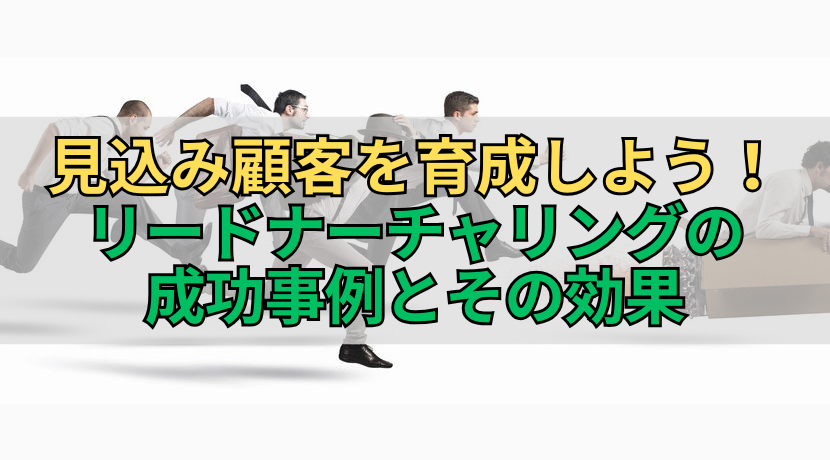 見込み顧客を育成しよう！リードナーチャリングの成功事例とその効果