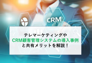 テレマーケティングやCRM顧客管理システムの導入事例と共有メリットを解説！